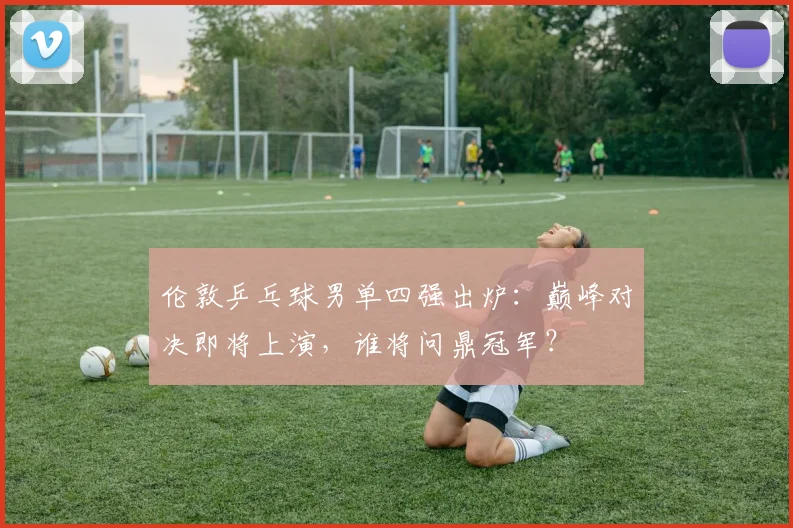 伦敦乒乓球男单四强出炉：巅峰对决即将上演，谁将问鼎冠军？