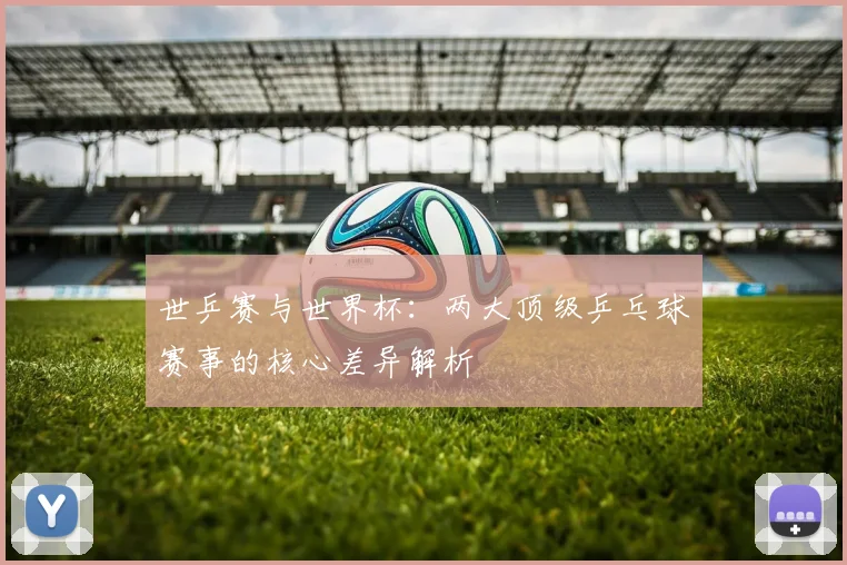 世乒赛与世界杯：两大顶级乒乓球赛事的核心差异解析