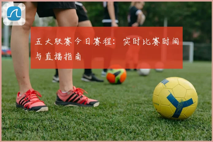五大联赛今日赛程：实时比赛时间与直播指南