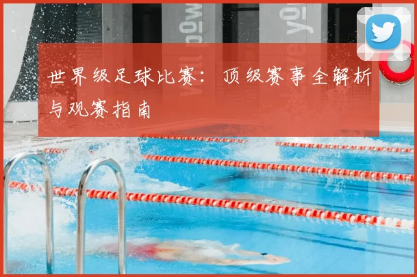 世界级足球比赛：顶级赛事全解析与观赛指南