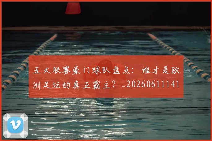 五大联赛豪门球队盘点：谁才是欧洲足坛的真正霸主？_20260611141818