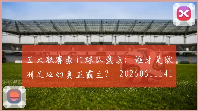 五大联赛豪门球队盘点:谁才是欧洲足坛的真正霸主?_20260611141818