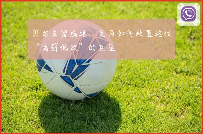 贝尔去留成迷,皇马如何处置这位“高薪低效”的巨星