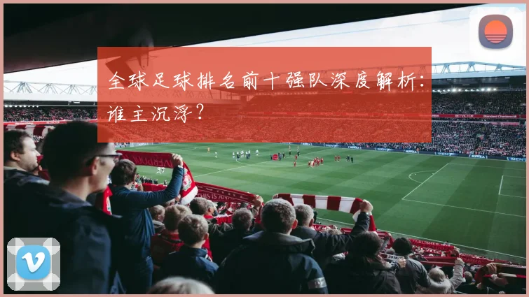 全球足球排名前十强队深度解析：谁主沉浮？