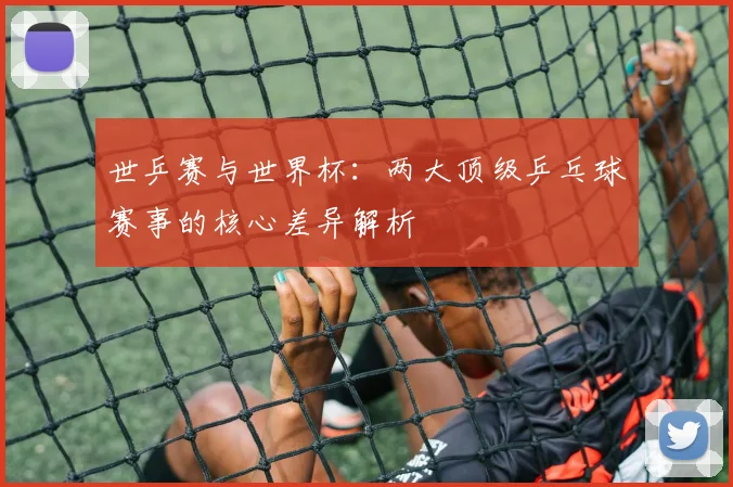 世乒赛与世界杯：两大顶级乒乓球赛事的核心差异解析