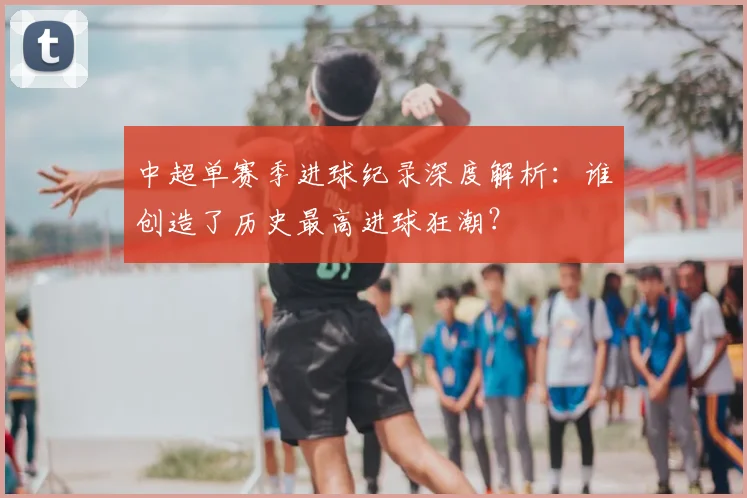 中超单赛季进球纪录深度解析：谁创造了历史最高进球狂潮？