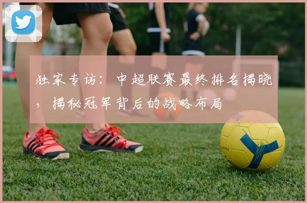 独家专访：中超联赛最终排名揭晓，揭秘冠军背后的战略布局