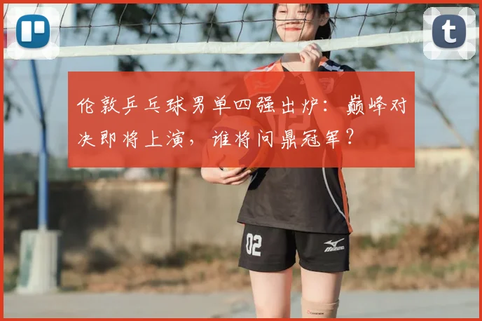 伦敦乒乓球男单四强出炉：巅峰对决即将上演，谁将问鼎冠军？