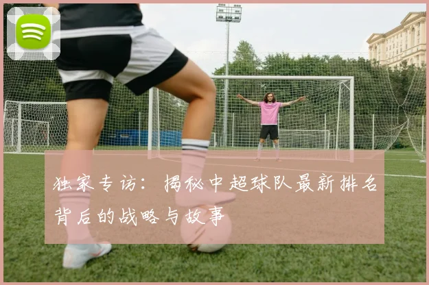 独家专访：揭秘中超球队最新排名背后的战略与故事